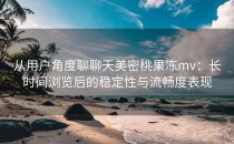 从用户角度聊聊天美密桃果冻mv：长时间浏览后的稳定性与流畅度表现