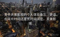 关于天美影视的个人体验备忘：更适合碎片时间还是长时间浏览，天美影城