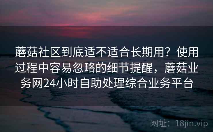 蘑菇社区到底适不适合长期用？使用过程中容易忽略的细节提醒，蘑菇业务网24小时自助处理综合业务平台  第1张