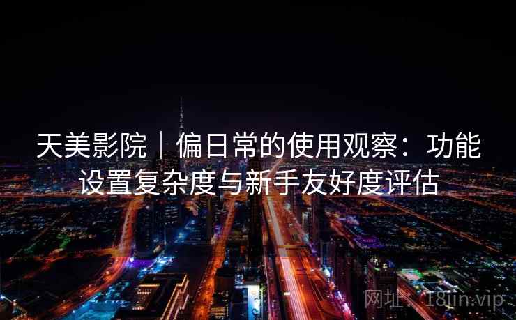 天美影院｜偏日常的使用观察：功能设置复杂度与新手友好度评估  第2张