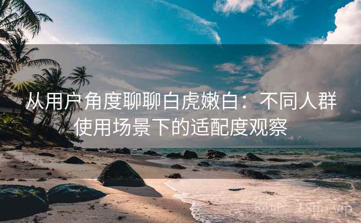 从用户角度聊聊白虎嫩白：不同人群使用场景下的适配度观察  第1张