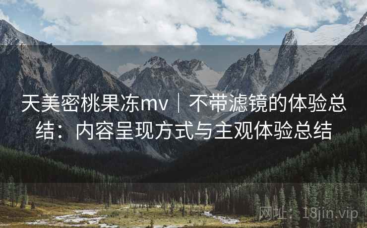 天美密桃果冻mv｜不带滤镜的体验总结：内容呈现方式与主观体验总结  第1张