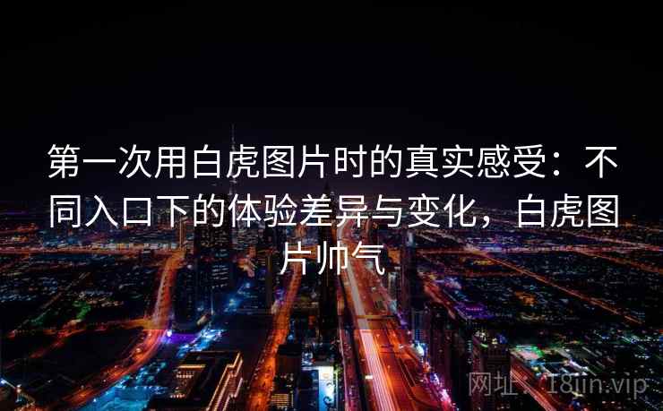 第一次用白虎图片时的真实感受：不同入口下的体验差异与变化，白虎图片帅气  第2张