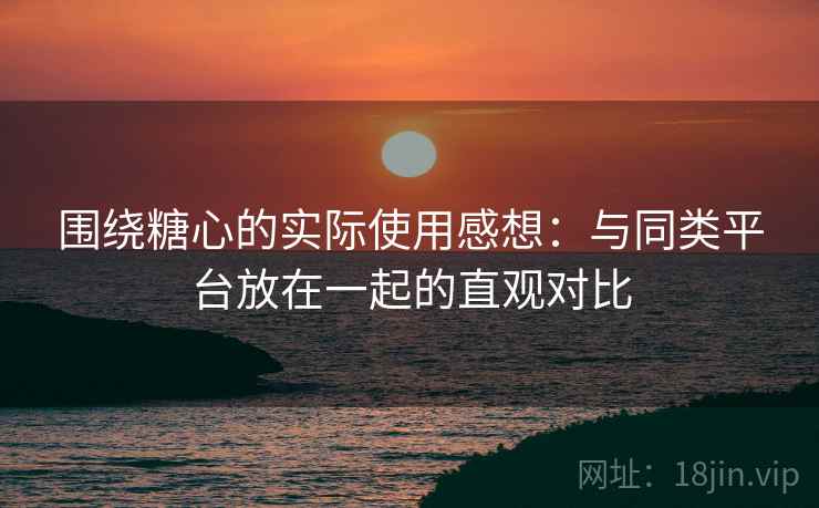 围绕糖心的实际使用感想：与同类平台放在一起的直观对比  第2张