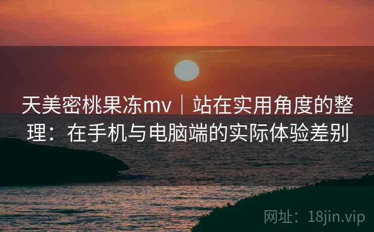 天美密桃果冻mv｜站在实用角度的整理：在手机与电脑端的实际体验差别  第2张
