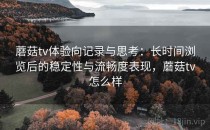 蘑菇tv体验向记录与思考：长时间浏览后的稳定性与流畅度表现，蘑菇tv怎么样