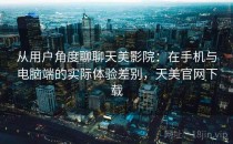 从用户角度聊聊天美影院：在手机与电脑端的实际体验差别，天美官网下载