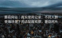 蘑菇网站｜真实使用记录：不同人群使用场景下的适配度观察，蘑菇网片