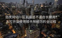 白虎网站一区到底适不适合长期用？从打开到使用顺手所经历的全过程