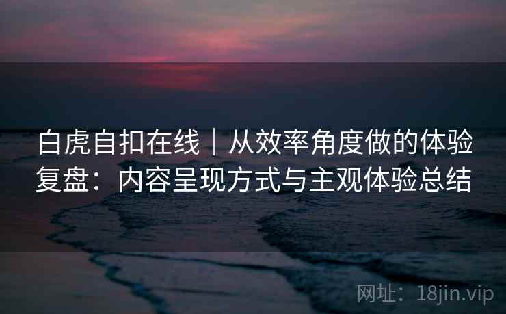 白虎自扣在线｜从效率角度做的体验复盘：内容呈现方式与主观体验总结  第1张