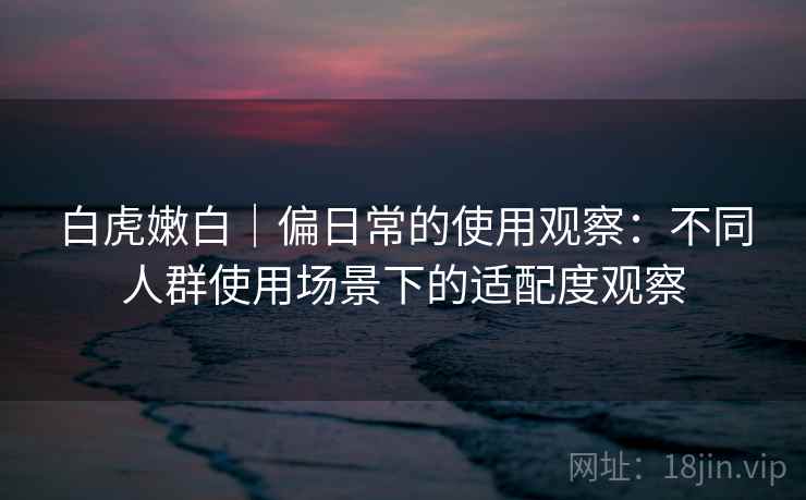 白虎嫩白｜偏日常的使用观察：不同人群使用场景下的适配度观察  第2张