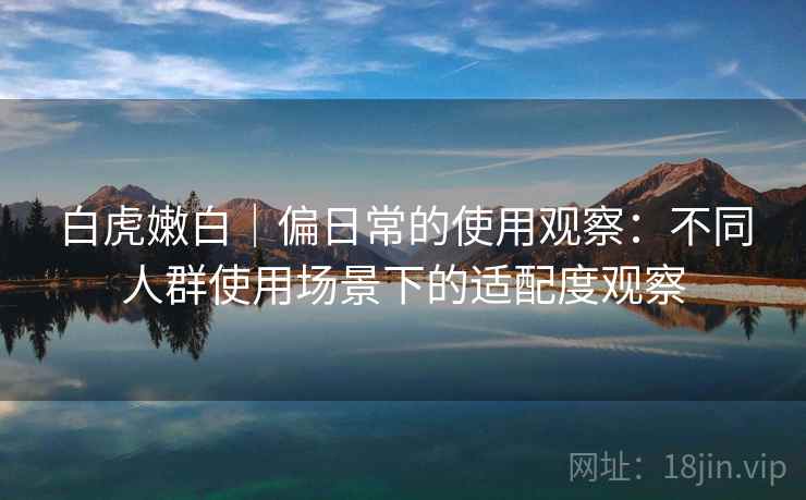 白虎嫩白｜偏日常的使用观察：不同人群使用场景下的适配度观察  第1张