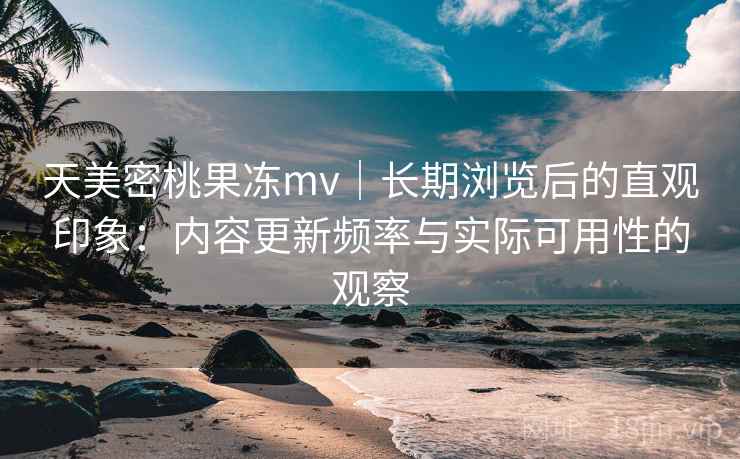 天美密桃果冻mv｜长期浏览后的直观印象：内容更新频率与实际可用性的观察  第2张