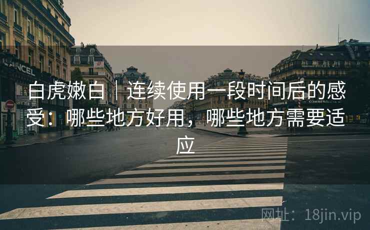 白虎嫩白｜连续使用一段时间后的感受：哪些地方好用，哪些地方需要适应  第1张