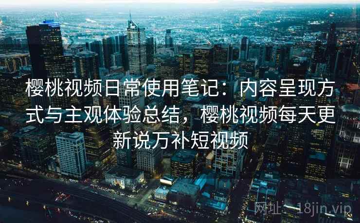 樱桃视频日常使用笔记：内容呈现方式与主观体验总结，樱桃视频每天更新说万补短视频  第2张