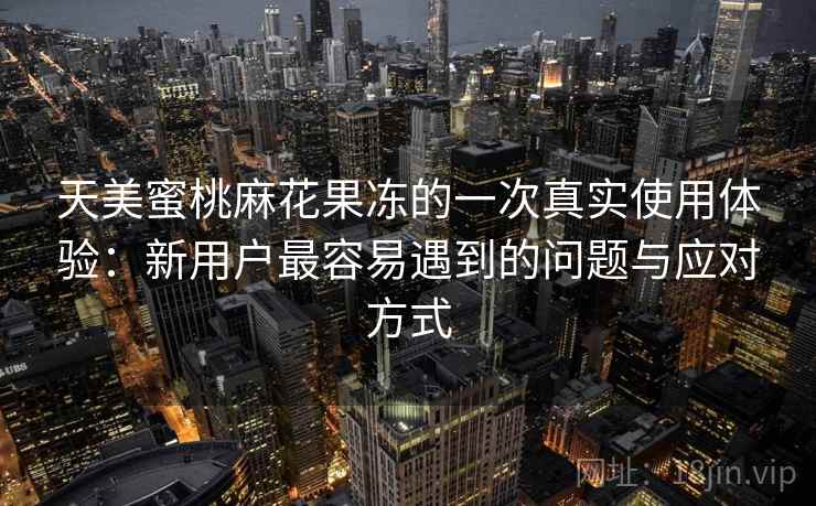 天美蜜桃麻花果冻的一次真实使用体验：新用户最容易遇到的问题与应对方式  第2张