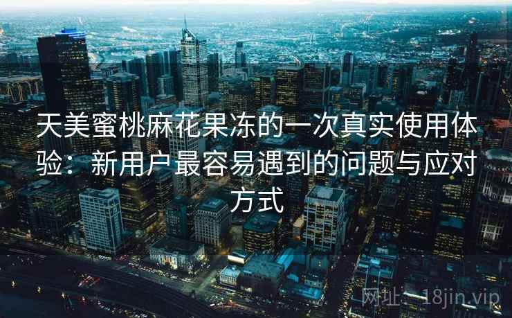 天美蜜桃麻花果冻的一次真实使用体验：新用户最容易遇到的问题与应对方式  第1张