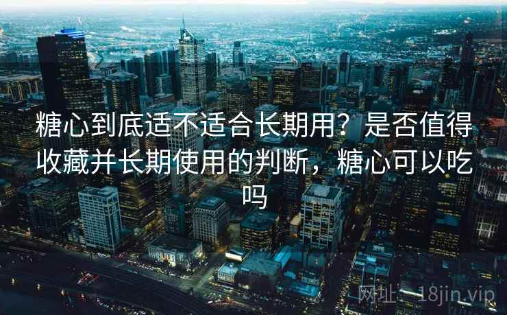 糖心到底适不适合长期用？是否值得收藏并长期使用的判断，糖心可以吃吗  第2张