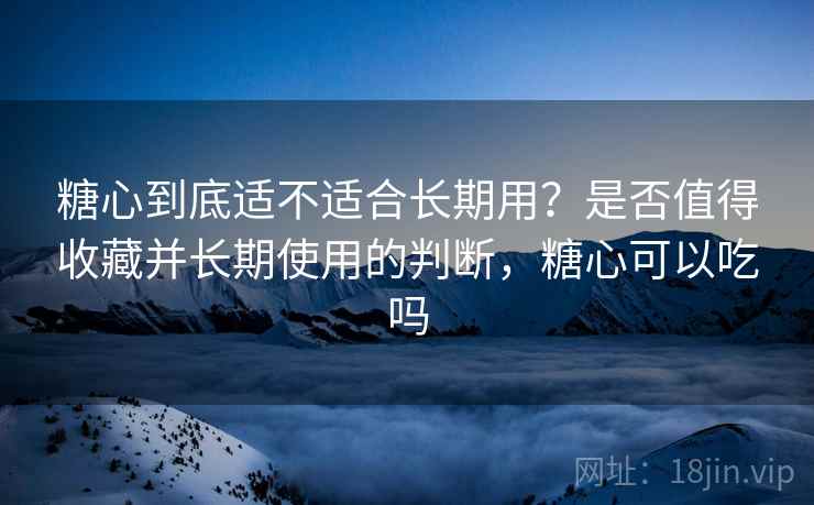 糖心到底适不适合长期用？是否值得收藏并长期使用的判断，糖心可以吃吗  第1张