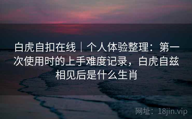 白虎自扣在线｜个人体验整理：第一次使用时的上手难度记录，白虎自兹相见后是什么生肖  第1张