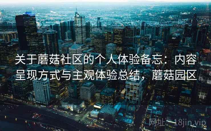 关于蘑菇社区的个人体验备忘:内容呈现方式与主观体验总结,蘑菇园区 第2张 关于蘑菇社区的个人体验备忘:内容呈现方式与主观体验总结,蘑菇园区 第2张