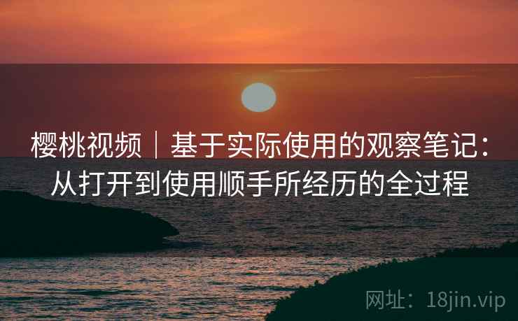 樱桃视频|基于实际使用的观察笔记:从打开到使用顺手所经历的全过程 第1张 樱桃视频|基于实际使用的观察笔记:从打开到使用顺手所经历的全过程 第1张