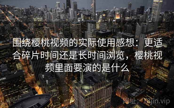 围绕樱桃视频的实际使用感想:更适合碎片时间还是长时间浏览,樱桃视频里面要演的是什么 第2张 围绕樱桃视频的实际使用感想:更适合碎片时间还是长时间浏览,樱桃视频里面要演的是什么 第2张