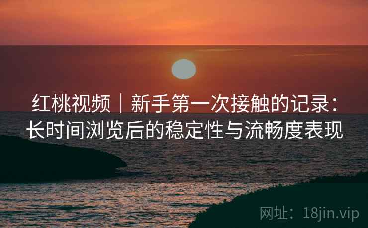 红桃视频|新手第一次接触的记录:长时间浏览后的稳定性与流畅度表现 第2张 红桃视频|新手第一次接触的记录:长时间浏览后的稳定性与流畅度表现 第2张