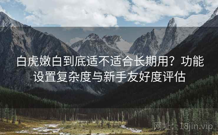 白虎嫩白到底适不适合长期用?功能设置复杂度与新手友好度评估 第1张 白虎嫩白到底适不适合长期用?功能设置复杂度与新手友好度评估 第1张