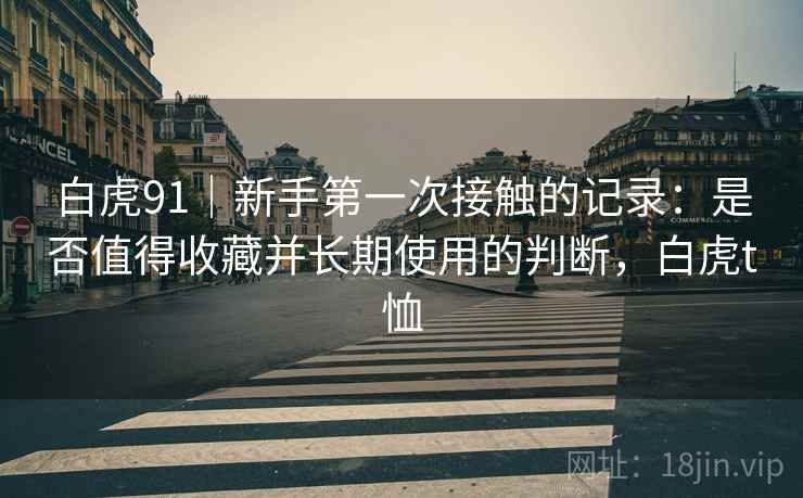 白虎91|新手第一次接触的记录:是否值得收藏并长期使用的判断,白虎t恤 第1张 白虎91|新手第一次接触的记录:是否值得收藏并长期使用的判断,白虎t恤 第1张
