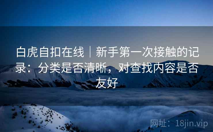 白虎自扣在线|新手第一次接触的记录:分类是否清晰,对查找内容是否友好 第1张 白虎自扣在线|新手第一次接触的记录:分类是否清晰,对查找内容是否友好 第1张