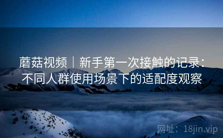 蘑菇视频|新手第一次接触的记录:不同人群使用场景下的适配度观察 第1张 蘑菇视频|新手第一次接触的记录:不同人群使用场景下的适配度观察 第1张