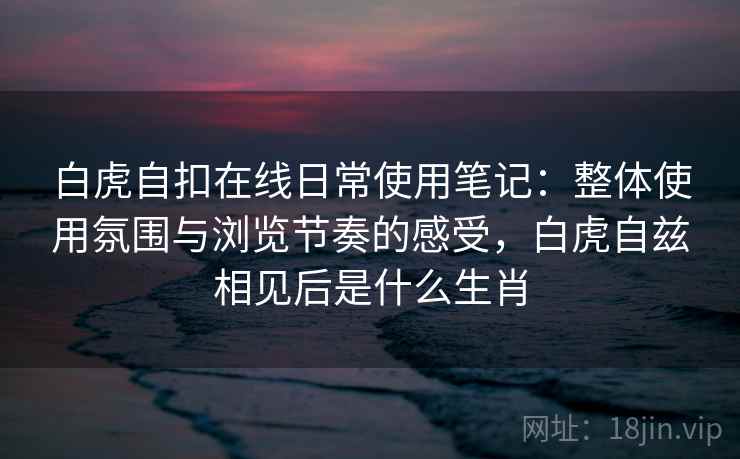 白虎自扣在线日常使用笔记:整体使用氛围与浏览节奏的感受,白虎自兹相见后是什么生肖 第1张 白虎自扣在线日常使用笔记:整体使用氛围与浏览节奏的感受,白虎自兹相见后是什么生肖 第1张