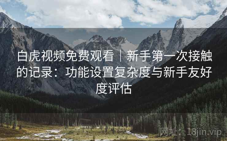 白虎视频免费观看|新手第一次接触的记录:功能设置复杂度与新手友好度评估 第2张 白虎视频免费观看|新手第一次接触的记录:功能设置复杂度与新手友好度评估 第2张