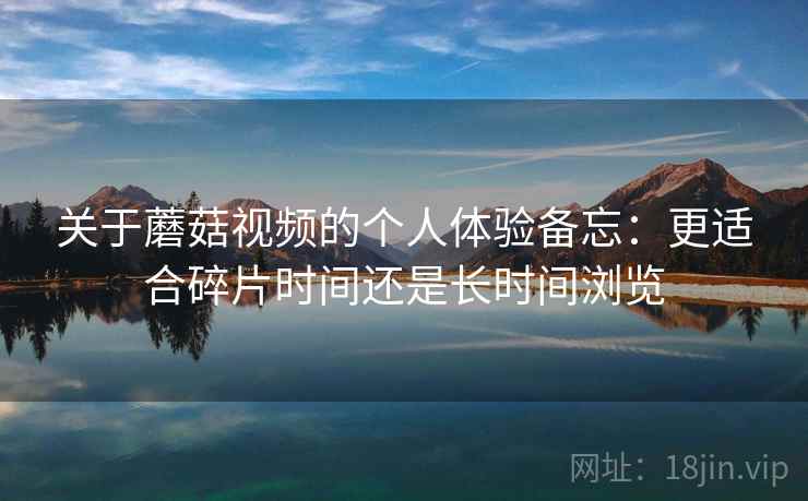 关于蘑菇视频的个人体验备忘:更适合碎片时间还是长时间浏览 第2张 关于蘑菇视频的个人体验备忘:更适合碎片时间还是长时间浏览 第2张