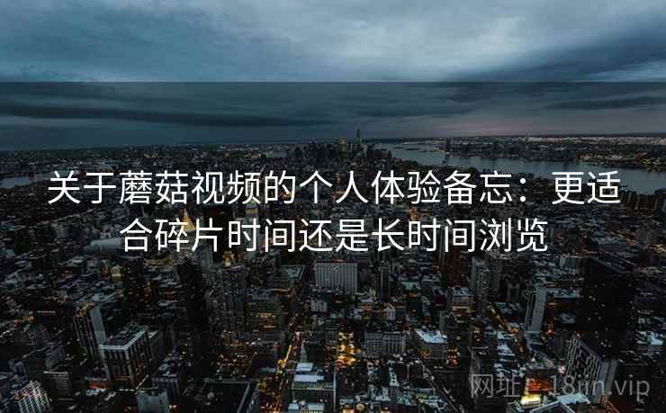 关于蘑菇视频的个人体验备忘:更适合碎片时间还是长时间浏览 第1张 关于蘑菇视频的个人体验备忘:更适合碎片时间还是长时间浏览 第1张