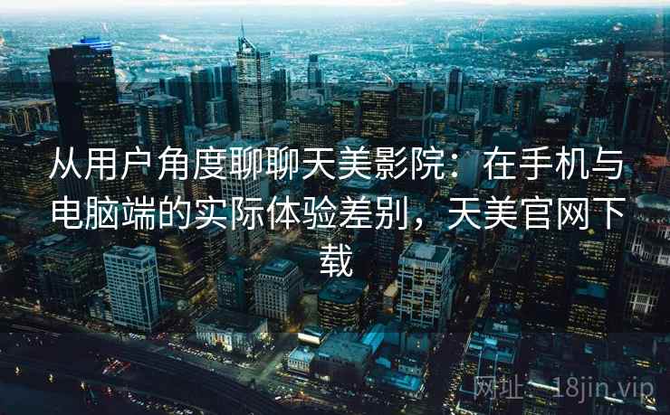 从用户角度聊聊天美影院：在手机与电脑端的实际体验差别，天美官网下载  第1张