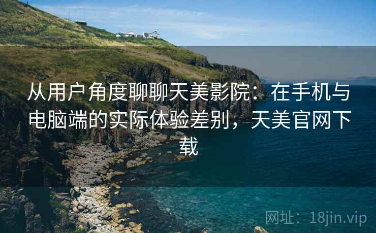从用户角度聊聊天美影院：在手机与电脑端的实际体验差别，天美官网下载  第2张