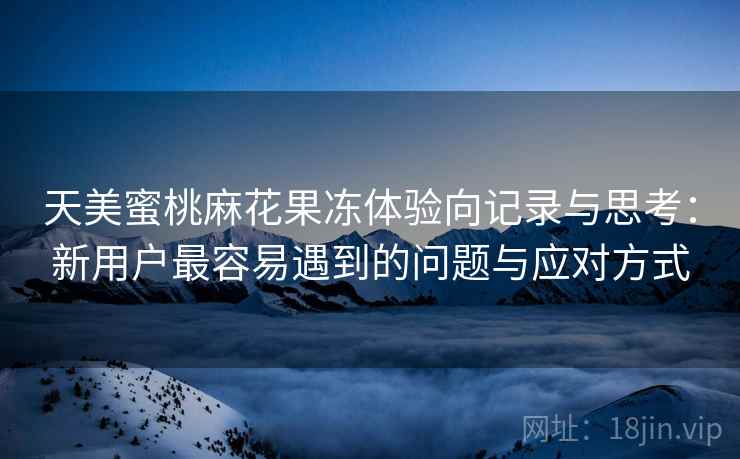 天美蜜桃麻花果冻体验向记录与思考:新用户最容易遇到的问题与应对方式 第2张 天美蜜桃麻花果冻体验向记录与思考:新用户最容易遇到的问题与应对方式 第2张