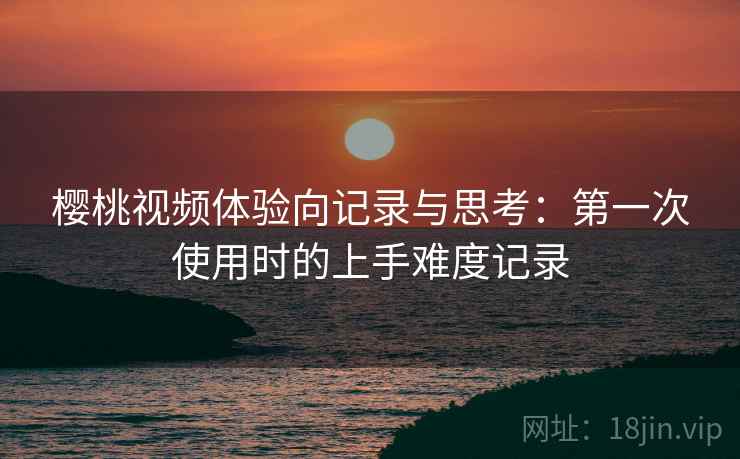 樱桃视频体验向记录与思考：第一次使用时的上手难度记录  第1张