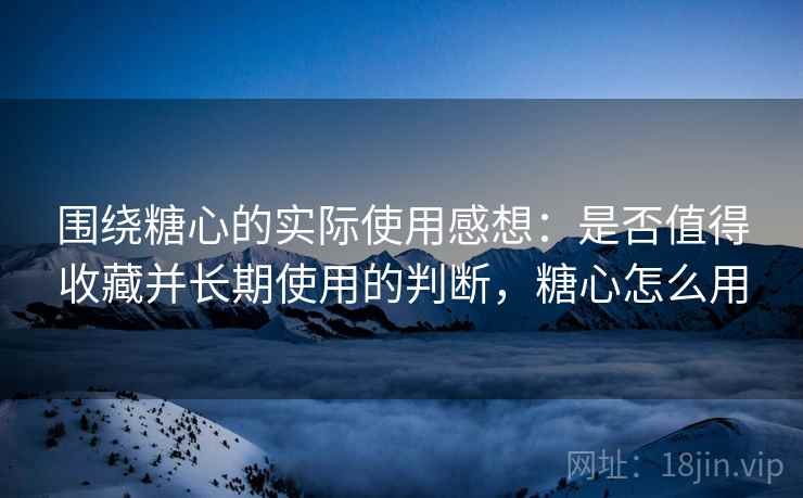 围绕糖心的实际使用感想:是否值得收藏并长期使用的判断,糖心怎么用 第2张 围绕糖心的实际使用感想:是否值得收藏并长期使用的判断,糖心怎么用 第2张