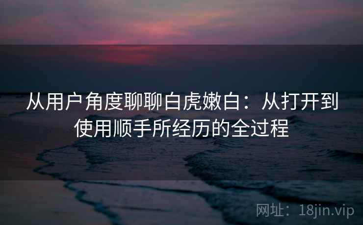 从用户角度聊聊白虎嫩白:从打开到使用顺手所经历的全过程 第2张 从用户角度聊聊白虎嫩白:从打开到使用顺手所经历的全过程 第2张